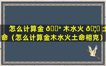 怎么计算金 💮 木水火 🦅 土命（怎么计算金木水火土命相克）